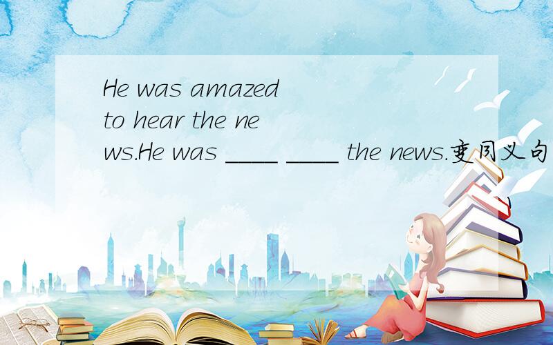 He was amazed to hear the news.He was ____ ____ the news.变同义句