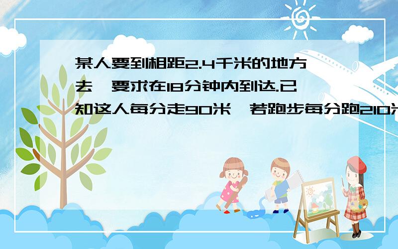 某人要到相距2.4千米的地方去,要求在18分钟内到达.已知这人每分走90米,若跑步每分跑210米.问至少几分钟到用一元一次不等式解.