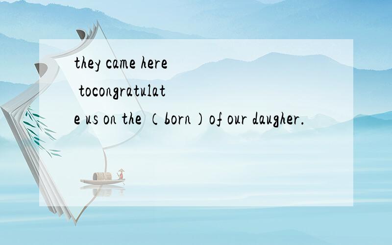 they came here tocongratulate us on the （born）of our daugher.