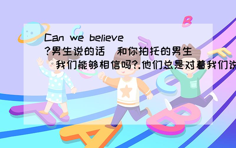 Can we believe?男生说的话(和你拍托的男生）我们能够相信吗?.他们总是对着我们说他要怎么怎么样．怎么怎么爱我．可是,似乎一切都恰恰相反．他们不在乎一些我们认为很重要的事．我的几个