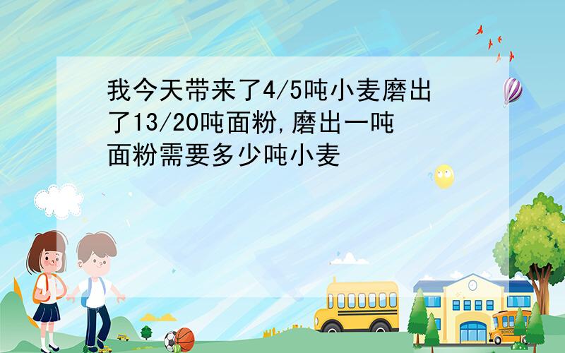 我今天带来了4/5吨小麦磨出了13/20吨面粉,磨出一吨面粉需要多少吨小麦