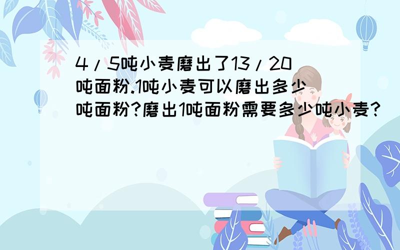 4/5吨小麦磨出了13/20吨面粉.1吨小麦可以磨出多少吨面粉?磨出1吨面粉需要多少吨小麦?