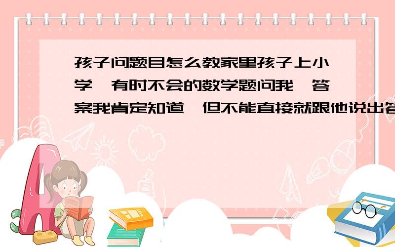 孩子问题目怎么教家里孩子上小学,有时不会的数学题问我,答案我肯定知道,但不能直接就跟他说出答案吧?我该怎么教他?比如一道一个水池100立方,放满6小时,放光8小时,如果两个管子同时开着