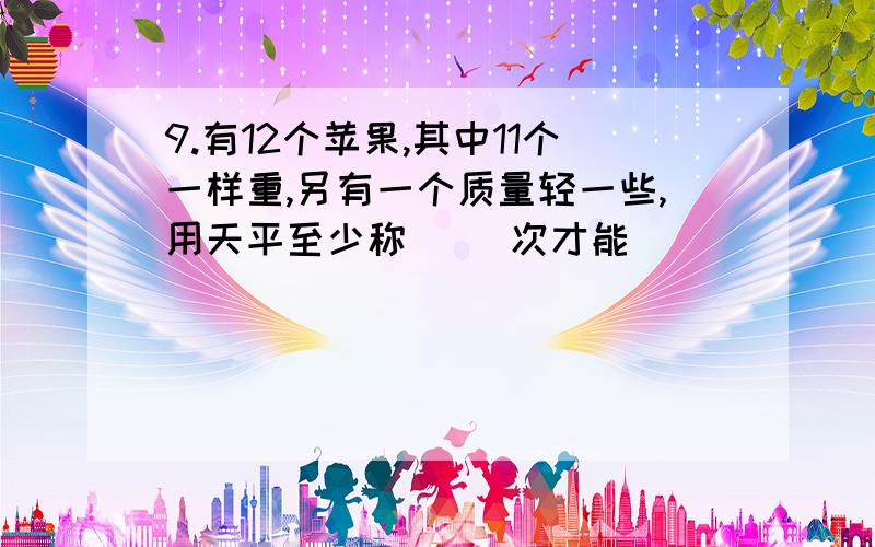 9.有12个苹果,其中11个一样重,另有一个质量轻一些,用天平至少称( )次才能