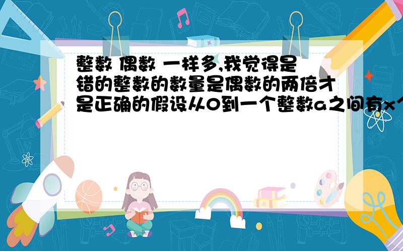 整数 偶数 一样多,我觉得是错的整数的数量是偶数的两倍才是正确的假设从0到一个整数a之间有x个整数那么x=a因为当a等于无穷大的时候这个时候如果整数有x个,那么a=2x 那么偶数有x/2个limit a-