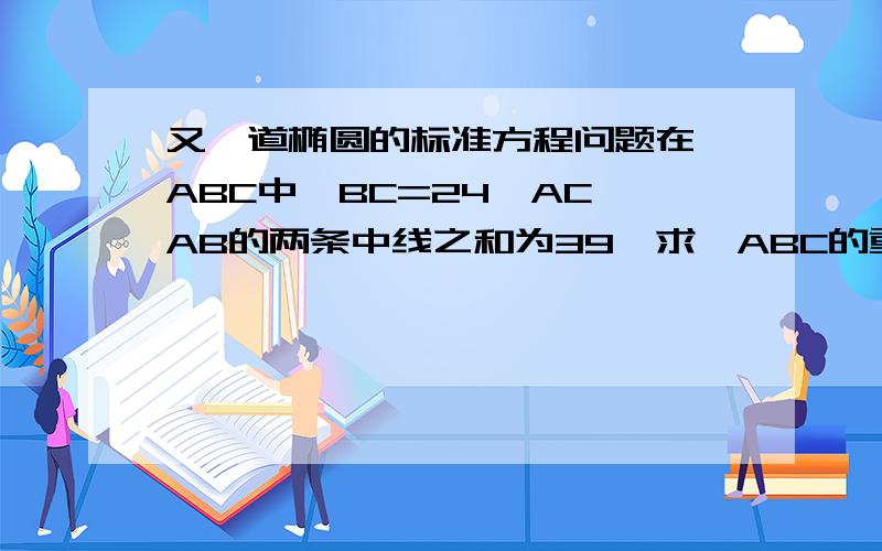 又一道椭圆的标准方程问题在△ABC中,BC=24,AC、AB的两条中线之和为39,求△ABC的重心的轨迹方程