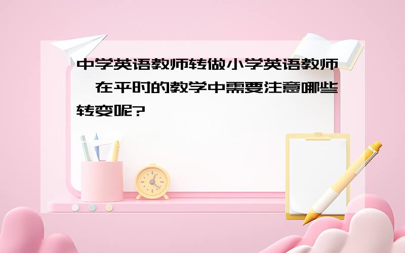 中学英语教师转做小学英语教师,在平时的教学中需要注意哪些转变呢?