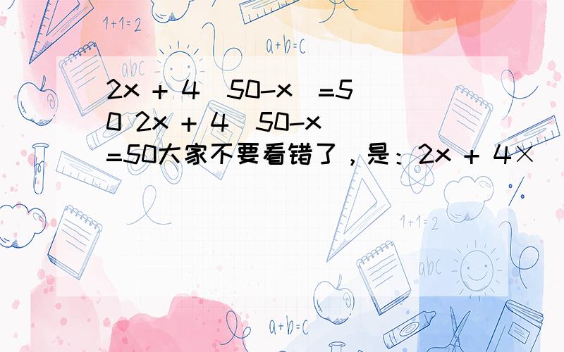 2x + 4（50-x）=50 2x + 4（50-x）=50大家不要看错了，是：2x + 4×（50-x）=50然后：2x-4（50-x）=40怎么解