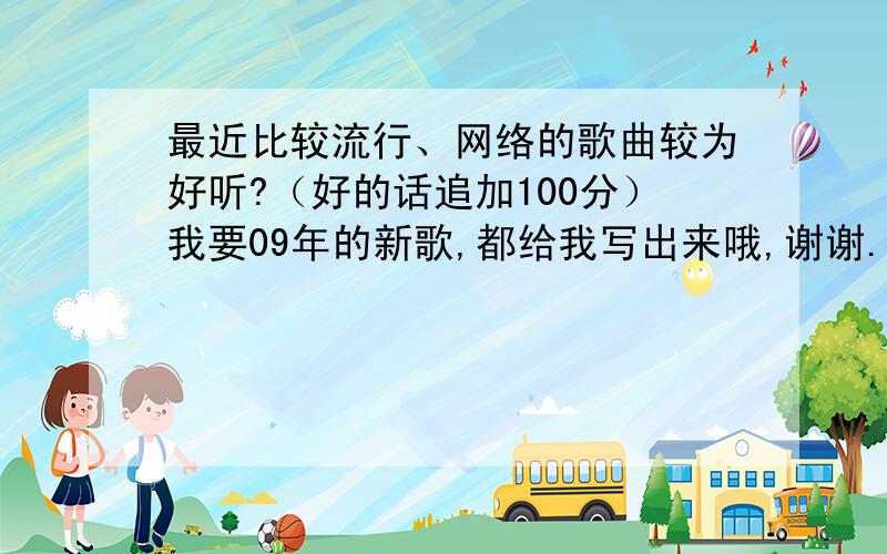 最近比较流行、网络的歌曲较为好听?（好的话追加100分）我要09年的新歌,都给我写出来哦,谢谢.