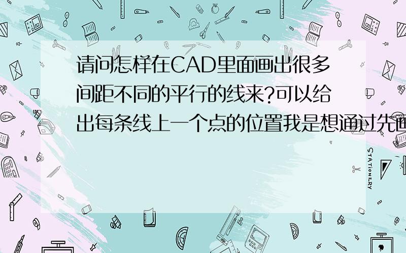 请问怎样在CAD里面画出很多间距不同的平行的线来?可以给出每条线上一个点的位置我是想通过先画一条水平线,在上面确定很多点,然后在每个点的位置作一条垂线,不知道有没有这样的程序