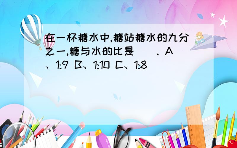 在一杯糖水中,糖站糖水的九分之一,糖与水的比是（）. A、1:9 B、1:10 C、1:8