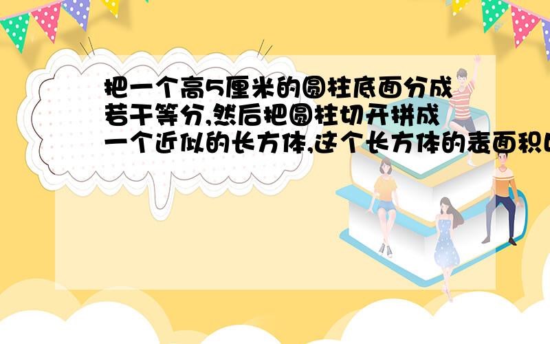 把一个高5厘米的圆柱底面分成若干等分,然后把圆柱切开拼成一个近似的长方体,这个长方体的表面积比原来圆柱的表面积多20平方厘米,原来圆柱的体积是多少立方厘米?