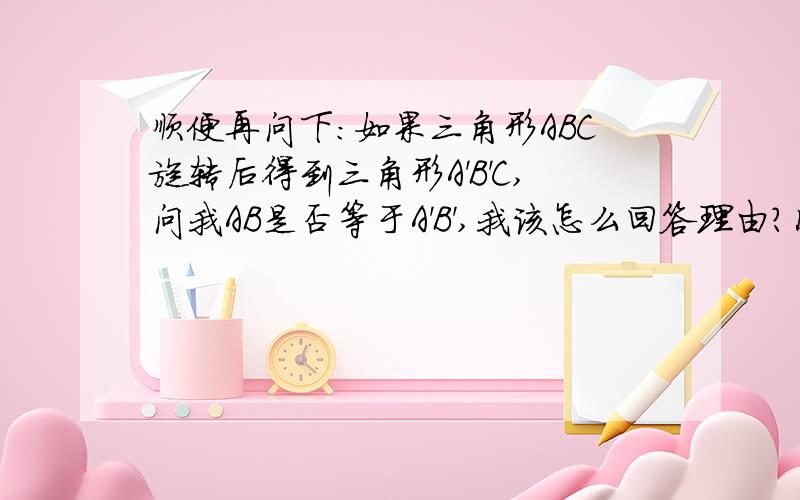 顺便再问下：如果三角形ABC旋转后得到三角形A'B'C,问我AB是否等于A'B',我该怎么回答理由?因为三角形A'B'C'是由三角形ABC旋转后得到的,这样回答吗?