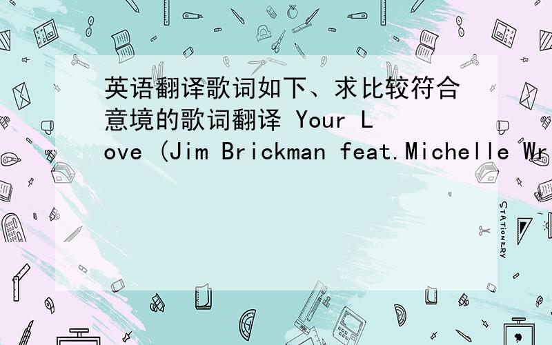 英语翻译歌词如下、求比较符合意境的歌词翻译 Your Love (Jim Brickman feat.Michelle Wright )  Its not the flowers Wrapped in fancy paper Its not the ring I wear around my finger too Theres nothing in all the world I need When I have