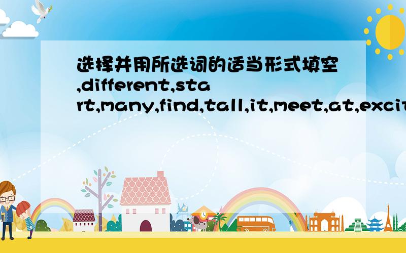 选择并用所选词的适当形式填空,different,start,many,find,tall,it,meet,at,excite,make“Hey!It’s nice to see you again!” “You’ve got a new look.You look great!” “Is this your new backpack?I like ___ (1).”Yes.It’s the ___ (2