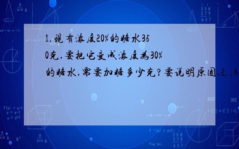 1.现有浓度20%的糖水350克,要把它变成浓度为30%的糖水,需要加糖多少克?要说明原因,2..A、B两辆汽车同时从两地相向开出,A车每小时行60千米,B车速度每小时行60千米,行驶了1小时48分时,两车还相