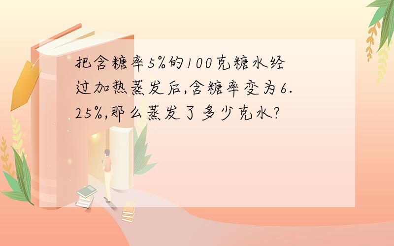 把含糖率5%的100克糖水经过加热蒸发后,含糖率变为6.25%,那么蒸发了多少克水?