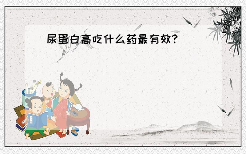 尿蛋白高吃什么药最有效?