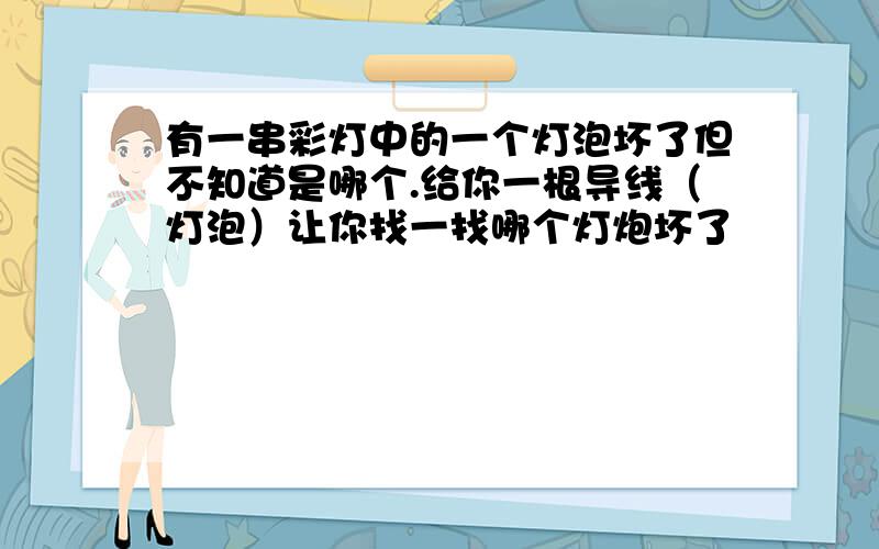 有一串彩灯中的一个灯泡坏了但不知道是哪个.给你一根导线（灯泡）让你找一找哪个灯炮坏了