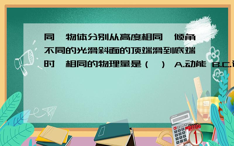 同一物体分别从高度相同,倾角不同的光滑斜面的顶端滑到底端时,相同的物理量是（ ） A.动能 B.C.速同一物体分别从高度相同,倾角不同的光滑斜面的顶端滑到底端时,相同的物理量是（　　）