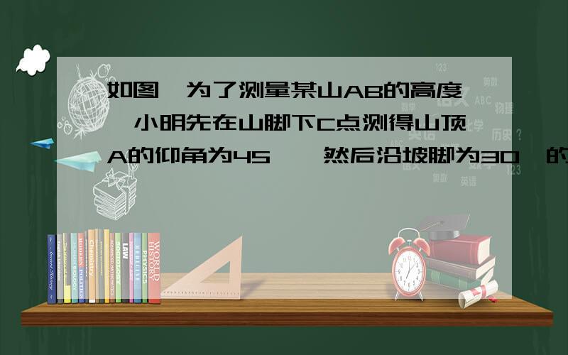 如图,为了测量某山AB的高度,小明先在山脚下C点测得山顶A的仰角为45°,然后沿坡脚为30°的斜坡走100m到达D点,在D点测得山顶A的仰角为30°,求山AB的高度.（√3≈1.73,√2≈1.41）