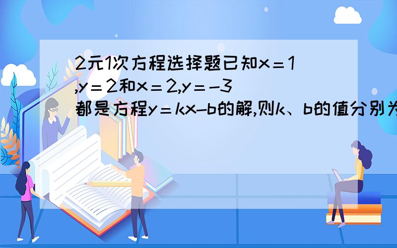 2元1次方程选择题已知x＝1,y＝2和x＝2,y＝-3 都是方程y＝kx-b的解,则k、b的值分别为：（ ）(A)-5,-7   (B)-5,-5(C)5,3(D)5,7