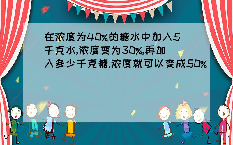 在浓度为40%的糖水中加入5千克水,浓度变为30%,再加入多少千克糖,浓度就可以变成50%