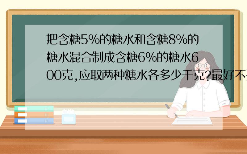 把含糖5%的糖水和含糖8%的糖水混合制成含糖6%的糖水600克,应取两种糖水各多少千克?最好不要方程中有两个未知数的.