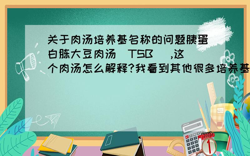 关于肉汤培养基名称的问题胰蛋白胨大豆肉汤（TSB） ,这个肉汤怎么解释?我看到其他很多培养基野有肉汤这两个字