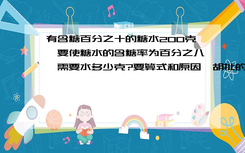 有含糖百分之十的糖水200克,要使糖水的含糖率为百分之八,需要水多少克?要算式和原因,胡扯的滚开!胡扯的小心我举报!请细细讲明