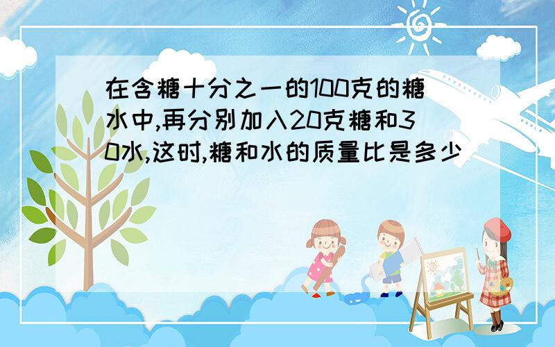 在含糖十分之一的100克的糖水中,再分别加入20克糖和30水,这时,糖和水的质量比是多少