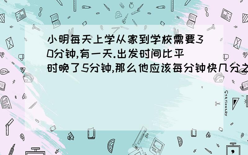 小明每天上学从家到学校需要30分钟,有一天.出发时间比平时晚了5分钟,那么他应该每分钟快几分之几.才能和平时相同的时间到校?