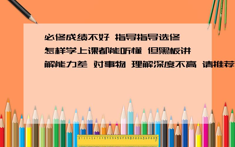 必修成绩不好 指导指导选修 怎样学上课都能听懂 但黑板讲解能力差 对事物 理解深度不高 请推荐几本 好书 小弟感激不尽选修一二 是不是 理科生得自学啊?黑龙江省的