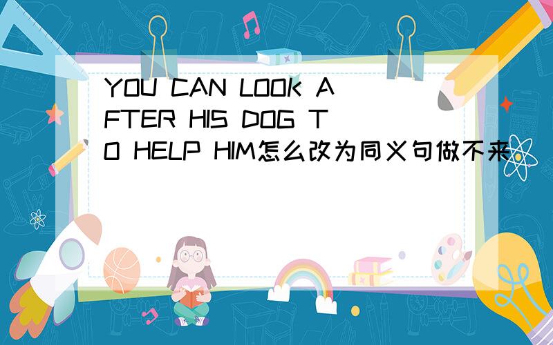 YOU CAN LOOK AFTER HIS DOG TO HELP HIM怎么改为同义句做不来