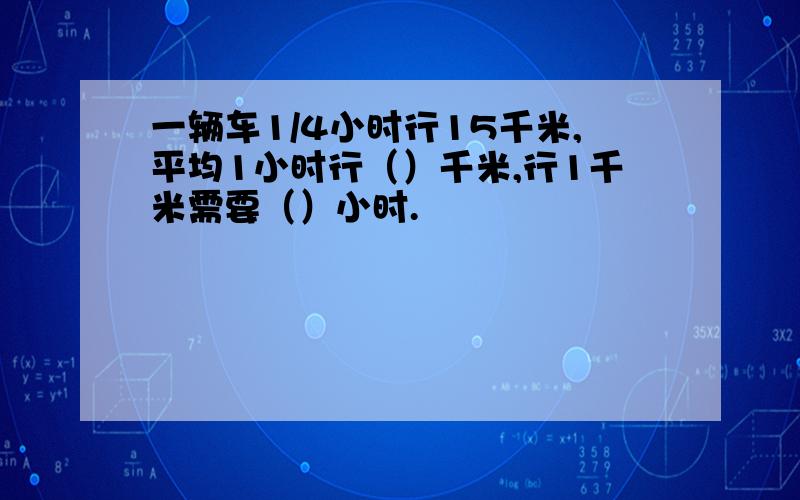 一辆车1/4小时行15千米,平均1小时行（）千米,行1千米需要（）小时.