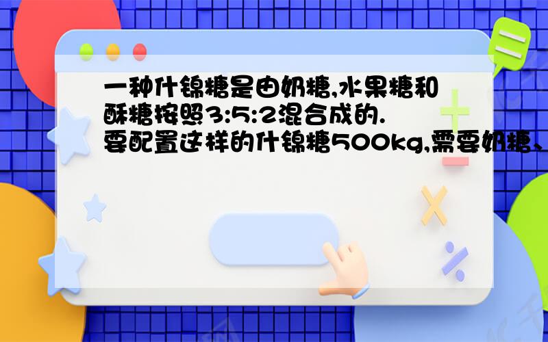 一种什锦糖是由奶糖,水果糖和酥糖按照3:5:2混合成的.要配置这样的什锦糖500kg,需要奶糖、水果糖和酥糖各多少千克?