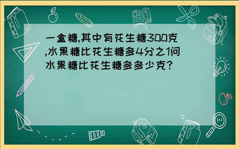 一盒糖,其中有花生糖300克,水果糖比花生糖多4分之1问水果糖比花生糖多多少克?