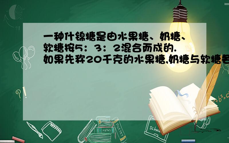 一种什锦糖是由水果糖、奶糖、软糖按5：3：2混合而成的.如果先称20千克的水果糖,奶糖与软糖各需多少千克如果先称出15千克的奶糖,水果糖与软糖各需多少千克