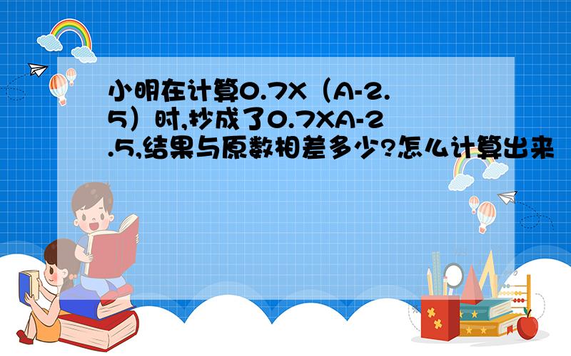 小明在计算0.7X（A-2.5）时,抄成了0.7XA-2.5,结果与原数相差多少?怎么计算出来