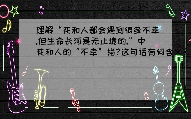 理解“花和人都会遇到很多不幸,但生命长河是无止境的.”中花和人的“不幸”指?这句话有何含义?