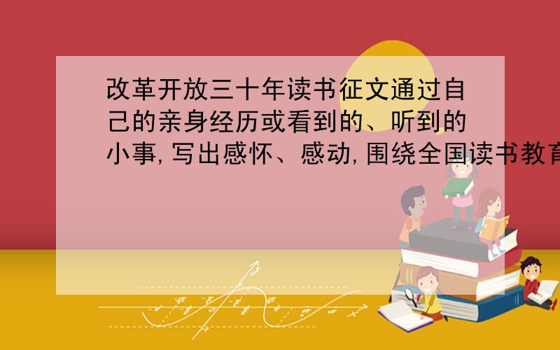 改革开放三十年读书征文通过自己的亲身经历或看到的、听到的小事,写出感怀、感动,围绕全国读书教育活动《改革开放三十年》.急急主要围绕着变化