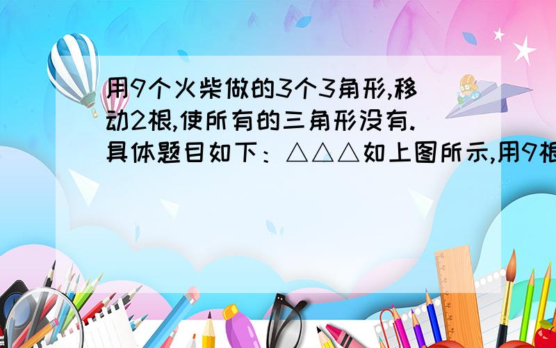 用9个火柴做的3个3角形,移动2根,使所有的三角形没有.具体题目如下：△△△如上图所示,用9根火柴摆3 个三角形只移动两根使所有三角形不存在最好把移完后的图显示出来