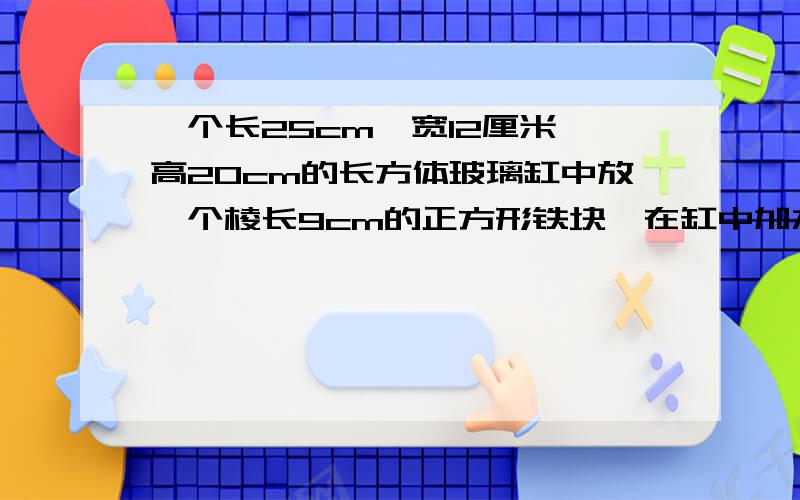 一个长25cm,宽12厘米,高20cm的长方体玻璃缸中放一个棱长9cm的正方形铁块,在缸中加水,使铁块浸没在水中当铁块从水中时,玻璃缸中的水下降多少厘米