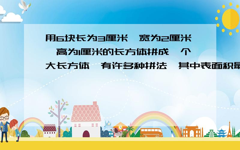 用6块长为3厘米,宽为2厘米,高为1厘米的长方体拼成一个大长方体,有许多种拼法,其中表面积最小的是多少