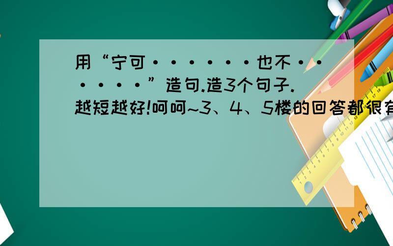 用“宁可······也不······”造句.造3个句子.越短越好!呵呵~3、4、5楼的回答都很有趣哦！可是呢！那不是我喜欢的哦~最好是那种带有哲理的哦，