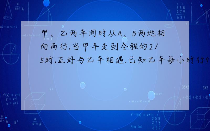 甲、乙两车同时从A、B两地相向而行,当甲车走到全程的2/5时,正好与乙车相遇.已知乙车每小时行96千米,甲车每小时行多少千米?如果甲车从A地到B地需7.5小时,那么A、B两地相距多少千米?