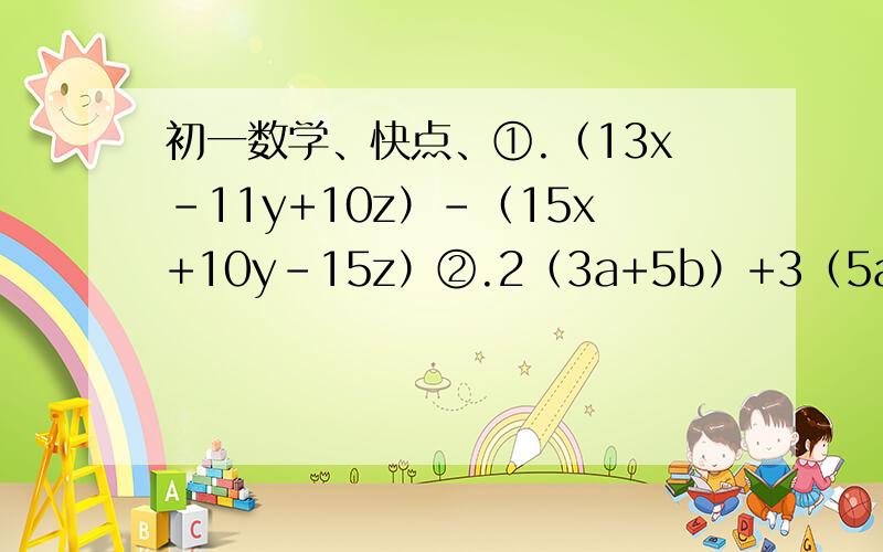 初一数学、快点、①.（13x-11y+10z）-（15x+10y-15z）②.2（3a+5b）+3（5a-7b）-1/2（2a-4b）③.1/2x-2（-x-1/3y^2）+2（-3/4x+1/6y^2）④.3a^2b-[2ab-（2ab^2-a^c）-（-2ab^2+a^2c）]         要过程、至少2步