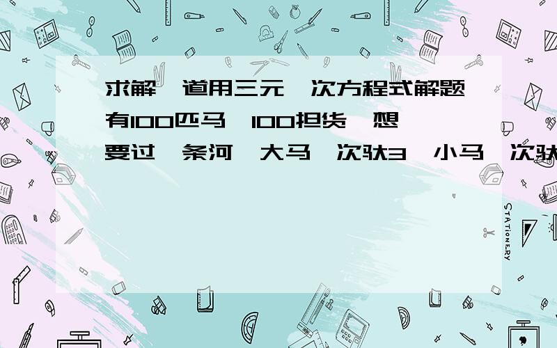 求解一道用三元一次方程式解题有100匹马,100担货,想要过一条河,大马一次驮3,小马一次驮2,马驹两个驮1个问需要多少大马,需要多少小马,需要多少马驹?