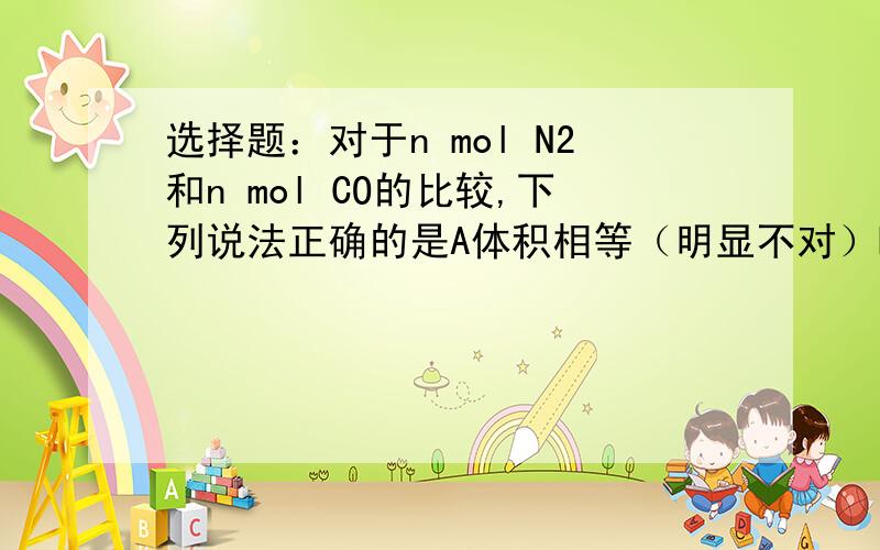 选择题：对于n mol N2和n mol CO的比较,下列说法正确的是A体积相等（明显不对）B分子数相等C标准状态下质量相等D同温同压下密度相等我怎么觉得BCD都对阿.他们的分子数不都是NA个么.而标准状