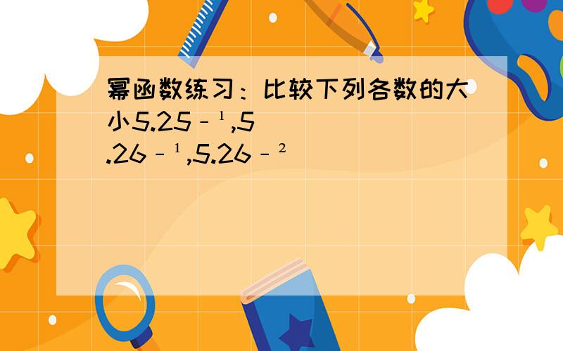 幂函数练习：比较下列各数的大小5.25﹣¹,5.26﹣¹,5.26﹣²